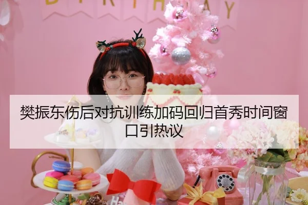 樊振东伤后对抗训练加码回归首秀时间窗口引热议